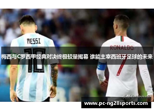 梅西与C罗西甲经典对决终极较量揭幕 谁能主宰西班牙足球的未来