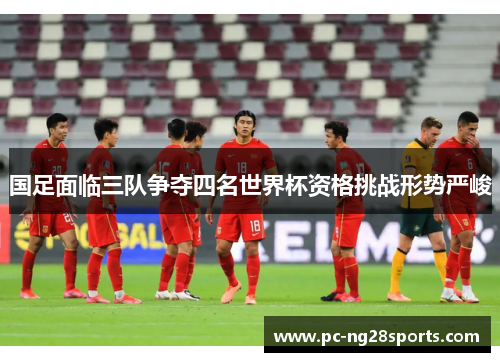 国足面临三队争夺四名世界杯资格挑战形势严峻