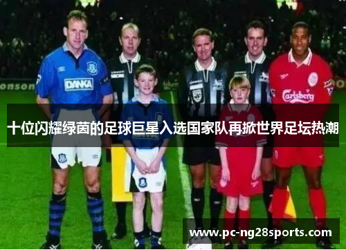十位闪耀绿茵的足球巨星入选国家队再掀世界足坛热潮 十位闪耀绿茵的足球巨星入选国家队再掀世界足坛热潮