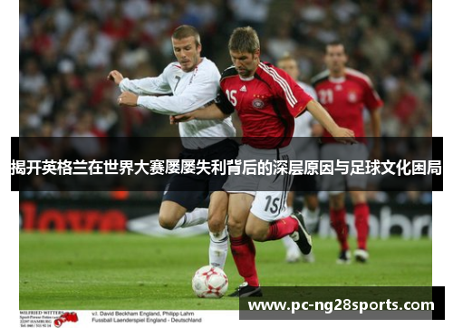 揭开英格兰在世界大赛屡屡失利背后的深层原因与足球文化困局 揭开英格兰在世界大赛屡屡失利背后的深层原因与足球文化困局