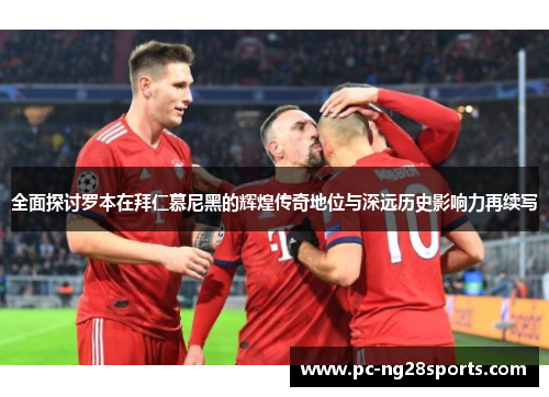 全面探讨罗本在拜仁慕尼黑的辉煌传奇地位与深远历史影响力再续写