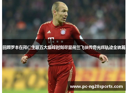 回顾罗本在拜仁生涯五大巅峰时刻尽显荷兰飞侠传奇光辉轨迹全貌篇