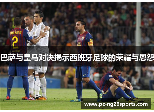 巴萨与皇马对决揭示西班牙足球的荣耀与恩怨