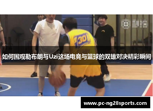 如何围观勒布朗与Uzi这场电竞与篮球的双雄对决精彩瞬间