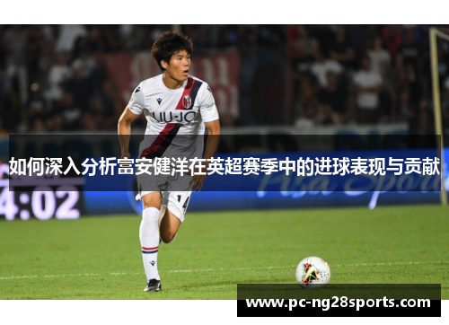 如何深入分析富安健洋在英超赛季中的进球表现与贡献 如何深入分析富安健洋在英超赛季中的进球表现与贡献