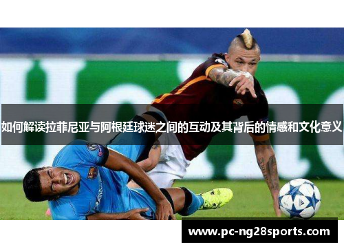 如何解读拉菲尼亚与阿根廷球迷之间的互动及其背后的情感和文化意义