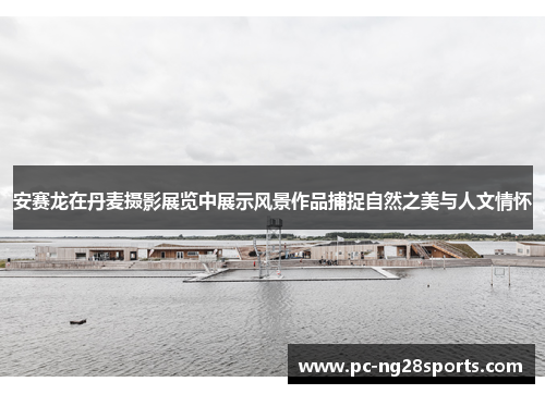 安赛龙在丹麦摄影展览中展示风景作品捕捉自然之美与人文情怀