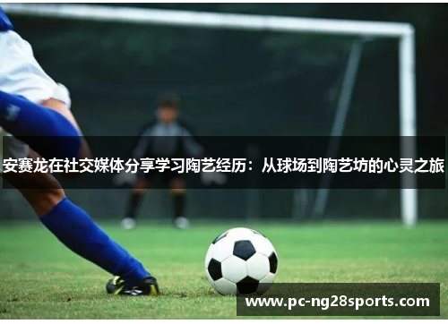 安赛龙在社交媒体分享学习陶艺经历：从球场到陶艺坊的心灵之旅