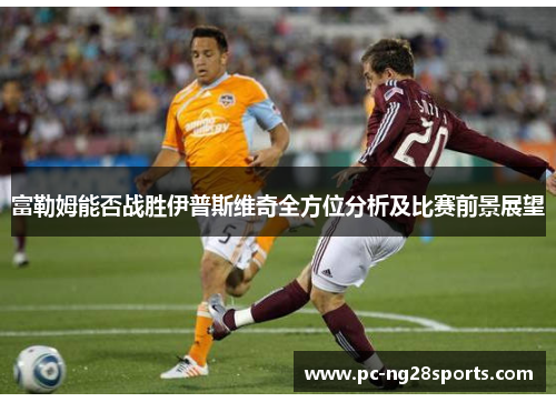 富勒姆能否战胜伊普斯维奇全方位分析及比赛前景展望 富勒姆能否战胜伊普斯维奇全方位分析及比赛前景展望